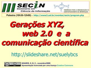 Gerações XYZ,  web 2.0  e  a comunicação científica  SOARES, S. B. C., novembro/2009  Apresentação licenciada por uma licença  Creative   Commons Palestra (10h30-12h00) -   http://www2.uel.br/eventos/secin/program.php   http://slideshare.net/suelybcs   