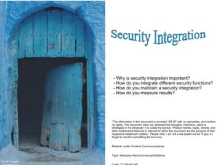 - Why is security integration important?
- How do you integrate different security functions?
- How do you maintain a security integration?
- How do you measure results?
“The information in this document is provided “AS IS” with no warranties, and confers
no rights. This document does not represent the thoughts, intentions, plans or
strategies of my employer. It is solely my opinion. Product names, logos, brands, and
other trademarks featured or referred to within the document are the property of their
respective trademark holders.” Please note, I am not a law expert but an IT guy, if I
forgot to mention something let me know.
Material under Creative Commons license.
Type: Attribution-NonCommercial-NoDerivs
Credit Images:
 