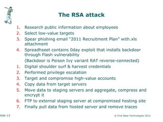 The RSA attack

           1.   Research public information about employees
           2.   Select low-value targets
           3.   Spear phishing email “2011 Recruitment Plan” with.xls
                attachment
           4.   Spreadhseet contains 0day exploit that installs backdoor
                through Flash vulnerability
                (Backdoor is Poison Ivy variant RAT reverse-connected)
           1.   Digital shoulder surf & harvest credentials
           2.   Performed privilege escalation
           3.   Target and compromise high-value accounts
           4.   Copy data from target servers
           5.   Move data to staging servers and aggregate, compress and
                encrypt it
           6.   FTP to external staging server at compromised hosting site
           7.   Finally pull data from hosted server and remove traces

Slide 13                                                  © First Base Technologies 2012
 