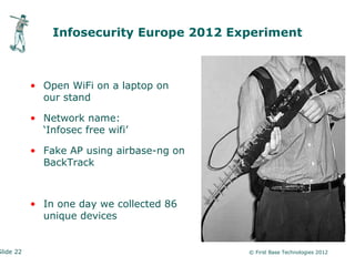 Infosecurity Europe 2012 Experiment



           • Open WiFi on a laptop on
             our stand

           • Network name:
             ‘Infosec free wifi’

           • Fake AP using airbase-ng on
             BackTrack



           • In one day we collected 86
             unique devices


Slide 22                                   © First Base Technologies 2012
 