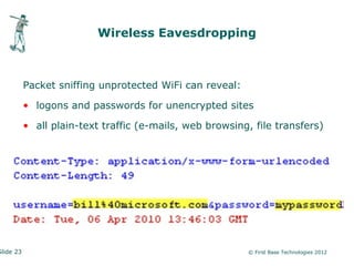 Wireless Eavesdropping



           Packet sniffing unprotected WiFi can reveal:

           • logons and passwords for unencrypted sites

           • all plain-text traffic (e-mails, web browsing, file transfers)




Slide 23                                                  © First Base Technologies 2012
 