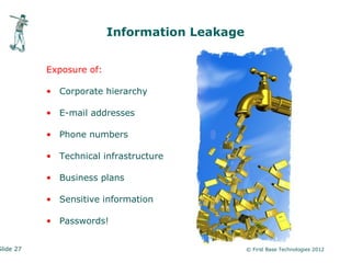 Information Leakage


           Exposure of:

           • Corporate hierarchy

           • E-mail addresses

           • Phone numbers

           • Technical infrastructure

           • Business plans

           • Sensitive information

           • Passwords!


Slide 27                                        © First Base Technologies 2012
 