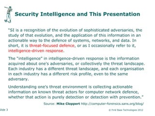 Security Intelligence and This Presentation


          “SI is a recognition of the evolution of sophisticated adversaries, the
          study of that evolution, and the application of this information in an
          actionable way to the defence of systems, networks, and data. In
          short, it is threat-focused defence, or as I occasionally refer to it,
          intelligence-driven response.

          The “intelligence” in intelligence-driven response is the information
          acquired about one's adversaries, or collectively the threat landscape.
          Each industry has a different threat landscape, and each organisation
          in each industry has a different risk profile, even to the same
          adversary.

          Understanding one's threat environment is collecting actionable
          information on known threat actors for computer network defence,
          whether that action is purely detection or detection with prevention.”
                            Source: Mike Cloppert http://computer-forensics.sans.org/blog/
Slide 3                                                             © First Base Technologies 2012
 