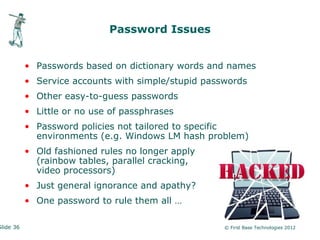 Password Issues


           • Passwords based on dictionary words and names
           • Service accounts with simple/stupid passwords
           • Other easy-to-guess passwords
           • Little or no use of passphrases
           • Password policies not tailored to specific
             environments (e.g. Windows LM hash problem)
           • Old fashioned rules no longer apply
             (rainbow tables, parallel cracking,
             video processors)
           • Just general ignorance and apathy?
           • One password to rule them all …

Slide 36                                             © First Base Technologies 2012
 