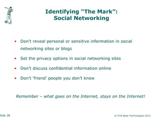 Identifying “The Mark”:
                            Social Networking



           • Don’t reveal personal or sensitive information in social
              networking sites or blogs

           • Set the privacy options in social networking sites

           • Don’t discuss confidential information online

           • Don’t ‘friend’ people you don’t know



           Remember – what goes on the Internet, stays on the Internet!



Slide 38                                                     © First Base Technologies 2012
 