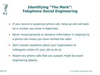 Identifying “The Mark”:
                     Telephone Social Engineering


           • If you receive a suspicious phone call, hang up and call back
             on a number you know is legitimate

           • Never reveal personal or sensitive information in response to
             a phone call unless you have verified the caller

           • Don’t answer questions about your organisation or
             colleagues unless it’s your job to do so

           • Report any phone calls that you suspect might be social
             engineering attacks



Slide 39                                                   © First Base Technologies 2012
 