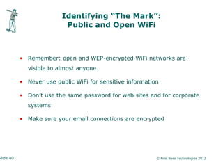 Identifying “The Mark”:
                          Public and Open WiFi



           • Remember: open and WEP-encrypted WiFi networks are
             visible to almost anyone

           • Never use public WiFi for sensitive information

           • Don’t use the same password for web sites and for corporate
             systems

           • Make sure your email connections are encrypted




Slide 40                                                   © First Base Technologies 2012
 