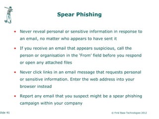 Spear Phishing


           • Never reveal personal or sensitive information in response to
             an email, no matter who appears to have sent it

           • If you receive an email that appears suspicious, call the
             person or organisation in the ‘From’ field before you respond
             or open any attached files

           • Never click links in an email message that requests personal
             or sensitive information. Enter the web address into your
             browser instead

           • Report any email that you suspect might be a spear phishing
             campaign within your company

Slide 41                                                   © First Base Technologies 2012
 