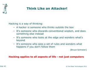Think Like an Attacker!



           Hacking is a way of thinking:
              - A hacker is someone who thinks outside the box
              - It's someone who discards conventional wisdom, and does
                something else instead
              - It's someone who looks at the edge and wonders what's
                beyond
              - It's someone who sees a set of rules and wonders what
                happens if you don't follow them
                                                              [Bruce Schneier]


           Hacking applies to all aspects of life - not just computers


Slide 43                                                © First Base Technologies 2012
 