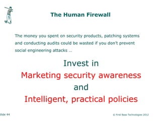 The Human Firewall


           The money you spent on security products, patching systems
           and conducting audits could be wasted if you don’t prevent
           social engineering attacks …


                        Invest in
             Marketing security awareness
                           and
              Intelligent, practical policies
Slide 44                                                  © First Base Technologies 2012
 