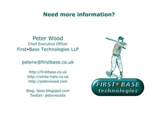 Need more information?



       Peter Wood
    Chief Executive Officer
First•Base Technologies LLP

  peterw@firstbase.co.uk

     http://firstbase.co.uk
    http://white-hats.co.uk
    http://peterwood.com

    Blog: fpws.blogspot.com
      Twitter: peterwoodx
 