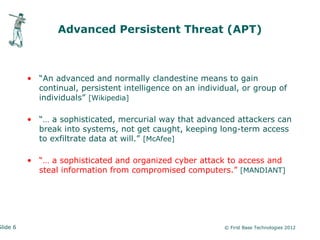 Advanced Persistent Threat (APT)



          • “An advanced and normally clandestine means to gain
            continual, persistent intelligence on an individual, or group of
            individuals” [Wikipedia]

          • “… a sophisticated, mercurial way that advanced attackers can
            break into systems, not get caught, keeping long-term access
            to exfiltrate data at will.” [McAfee]

          • “… a sophisticated and organized cyber attack to access and
            steal information from compromised computers.” [MANDIANT]




Slide 6                                                     © First Base Technologies 2012
 