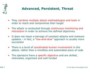 Advanced, Persistent, Threat


          • They combine multiple attack methodologies and tools in
            order to reach and compromise their target

          • The attack is conducted through continuous monitoring and
            interaction in order to achieve the defined objectives

          • It does not mean a barrage of constant attacks and malware
            updates - in fact, a “low-and-slow” approach is usually more
            successful

          • There is a level of coordinated human involvement in the
            attack, rather than a mindless and automated piece of code

          • The operators have a specific objective and are skilled,
            motivated, organized and well funded


Slide 7                                                   © First Base Technologies 2012
 