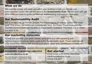 What we do
We examine energy and water use within your building to help you reduce your
environmental impact. We call this service the Sustainability Audit. We will work with you
on a continued basis to guide you through implementing improvement strategies.

Our Sustainability Audit
We’ve divided this up into two phases.The Red Phase is an energy, carbon and water
audit. This shows you where you currently are. Next, the Green Phase evaluates the
financial and environmental benefits of sustainability strategies. This takes you to where
you want to be.

Our marketing materials
To help you promote your green values, we provide you with marketing and
communications materials which relate to the Sustainability Audit. These materials will
raise awareness among staff and tell your clients about your commitment to being an
environmental leader.

sustainable engineering collective                                                 Get started
www.secollective.co.uk                                                             Email or call us for further information
The Hub Islington, Candid Arts Trust,                                              info@secollective.co.uk
5 Torrens Street, London EC1V 1NQ                                                  07519 276 837
Sustainable Engineering Collective is a trading name of Eaton Sustainability Ltd   Company registration number: 7048547 (England and Wales)
 