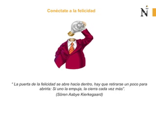 Conéctate a la felicidad
“ La puerta de la felicidad se abre hacia dentro, hay que retirarse un poco para
abrirla: Si uno la empuja, la cierra cada vez más”.
(Sören Aabye Kierkegaard)
 