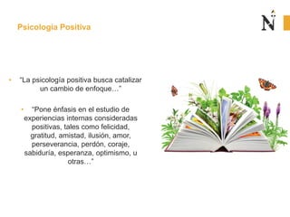 Psicología Positiva
• “La psicología positiva busca catalizar
un cambio de enfoque…”
• “Pone énfasis en el estudio de
experiencias internas consideradas
positivas, tales como felicidad,
gratitud, amistad, ilusión, amor,
perseverancia, perdón, coraje,
sabiduría, esperanza, optimismo, u
otras…”
 