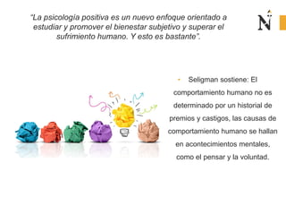 • Seligman sostiene: El
comportamiento humano no es
determinado por un historial de
premios y castigos, las causas de
comportamiento humano se hallan
en acontecimientos mentales,
como el pensar y la voluntad.
“La psicología positiva es un nuevo enfoque orientado a
estudiar y promover el bienestar subjetivo y superar el
sufrimiento humano. Y esto es bastante”.
 