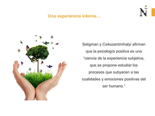 Seligman y Csikszentmihalyi afirman
que la psicología positiva es una
“ciencia de la experiencia subjetiva,
que se propone estudiar los
procesos que subyacen a las
cualidades y emociones positivas del
ser humano.”
Una experiencia interna…
 