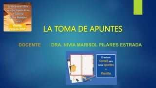 LA TOMA DE APUNTES
DOCENTE : DRA. NIVIA MARISOL PILARES ESTRADA
 