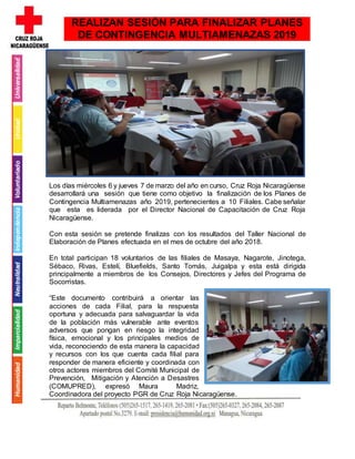 Los días miércoles 6 y jueves 7 de marzo del año en curso, Cruz Roja Nicaragüense
desarrollará una sesión que tiene como objetivo la finalización de los Planes de
Contingencia Multiamenazas año 2019, pertenecientes a 10 Filiales. Cabe señalar
que esta es liderada por el Director Nacional de Capacitación de Cruz Roja
Nicaragüense.
Con esta sesión se pretende finalizas con los resultados del Taller Nacional de
Elaboración de Planes efectuada en el mes de octubre del año 2018.
En total participan 18 voluntarios de las filiales de Masaya, Nagarote, Jinotega,
Sébaco, Rivas, Estelí, Bluefields, Santo Tomás, Juigalpa y esta está dirigida
principalmente a miembros de los Consejos, Directores y Jefes del Programa de
Socorristas.
“Este documento contribuirá a orientar las
acciones de cada Filial, para la respuesta
oportuna y adecuada para salvaguardar la vida
de la población más vulnerable ante eventos
adversos que pongan en riesgo la integridad
física, emocional y los principales medios de
vida, reconociendo de esta manera la capacidad
y recursos con los que cuenta cada filial para
responder de manera eficiente y coordinada con
otros actores miembros del Comité Municipal de
Prevención, Mitigación y Atención a Desastres
(COMUPRED), expresó Maura Madriz,
Coordinadora del proyecto PGR de Cruz Roja Nicaragüense.
REALIZAN SESIÓN PARA FINALIZAR PLANES
DE CONTINGENCIA MULTIAMENAZAS 2019
 
