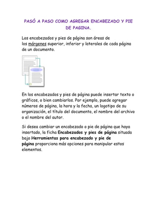 PASÓ A PASO COMO AGREGAR ENCABEZADO Y PIE
DE PAGINA.
Los encabezados y pies de página son áreas de
los márgenes superior, inferior y laterales de cada página
de un documento.
En los encabezados y pies de página puede insertar texto o
gráficos, o bien cambiarlos. Por ejemplo, puede agregar
números de página, la hora y la fecha, un logotipo de su
organización, el título del documento, el nombre del archivo
o el nombre del autor.
Si desea cambiar un encabezado o pie de página que haya
insertado, la ficha Encabezados y pies de página situada
bajo Herramientas para encabezado y pie de
página proporciona más opciones para manipular estos
elementos.
 
