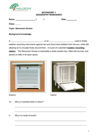 SECONDARY 1
                                 GEOGRAPHY WORKSHEET

Name: __________________ (                )                      Date: _________

Class:

Topic: Stevenson Screen

Background knowledge


A                                             is an                          used to shield
weather recording instruments against rain and direct heat radiation from the sun, while still
allowing air to circulate freely around them. It is part of a standard weather recording
station. The Stevenson Screen is essentially a white wooden box, fitted with louvres, and
placed on stilts in an open space.




Exterior                                              Interior


1a.      Why is it painted white in colour?




b.       Why it is made of wood?




                                                                                              1
 