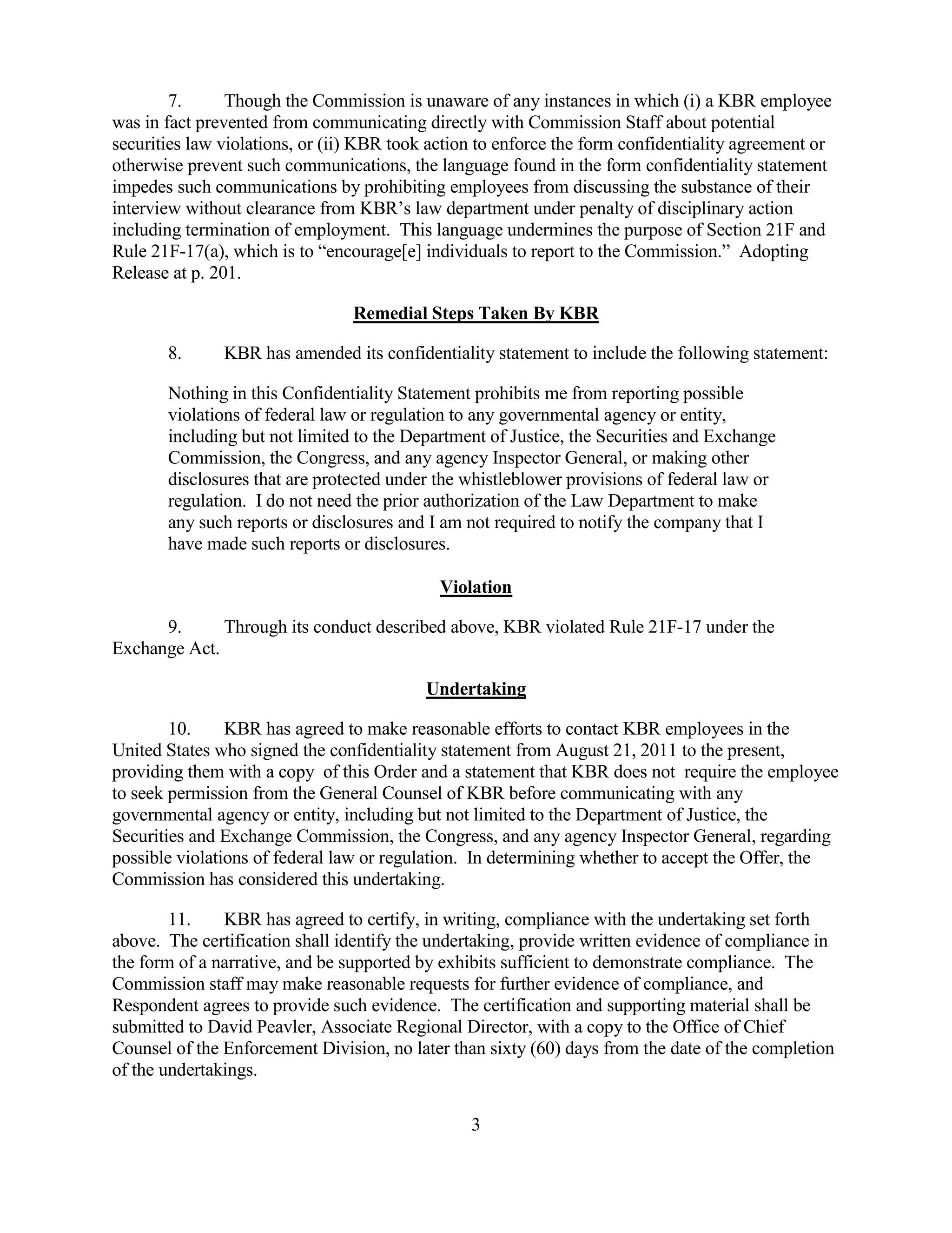 3
7. Though the Commission is unaware of any instances in which (i) a KBR employee
was in fact prevented from communicating directly with Commission Staff about potential
securities law violations, or (ii) KBR took action to enforce the form confidentiality agreement or
otherwise prevent such communications, the language found in the form confidentiality statement
impedes such communications by prohibiting employees from discussing the substance of their
interview without clearance from KBR’s law department under penalty of disciplinary action
including termination of employment. This language undermines the purpose of Section 21F and
Rule 21F-17(a), which is to “encourage[e] individuals to report to the Commission.” Adopting
Release at p. 201.
Remedial Steps Taken By KBR
8. KBR has amended its confidentiality statement to include the following statement:
Nothing in this Confidentiality Statement prohibits me from reporting possible
violations of federal law or regulation to any governmental agency or entity,
including but not limited to the Department of Justice, the Securities and Exchange
Commission, the Congress, and any agency Inspector General, or making other
disclosures that are protected under the whistleblower provisions of federal law or
regulation. I do not need the prior authorization of the Law Department to make
any such reports or disclosures and I am not required to notify the company that I
have made such reports or disclosures.
Violation
9. Through its conduct described above, KBR violated Rule 21F-17 under the
Exchange Act.
Undertaking
10. KBR has agreed to make reasonable efforts to contact KBR employees in the
United States who signed the confidentiality statement from August 21, 2011 to the present,
providing them with a copy of this Order and a statement that KBR does not require the employee
to seek permission from the General Counsel of KBR before communicating with any
governmental agency or entity, including but not limited to the Department of Justice, the
Securities and Exchange Commission, the Congress, and any agency Inspector General, regarding
possible violations of federal law or regulation. In determining whether to accept the Offer, the
Commission has considered this undertaking.
11. KBR has agreed to certify, in writing, compliance with the undertaking set forth
above. The certification shall identify the undertaking, provide written evidence of compliance in
the form of a narrative, and be supported by exhibits sufficient to demonstrate compliance. The
Commission staff may make reasonable requests for further evidence of compliance, and
Respondent agrees to provide such evidence. The certification and supporting material shall be
submitted to David Peavler, Associate Regional Director, with a copy to the Office of Chief
Counsel of the Enforcement Division, no later than sixty (60) days from the date of the completion
of the undertakings.
 