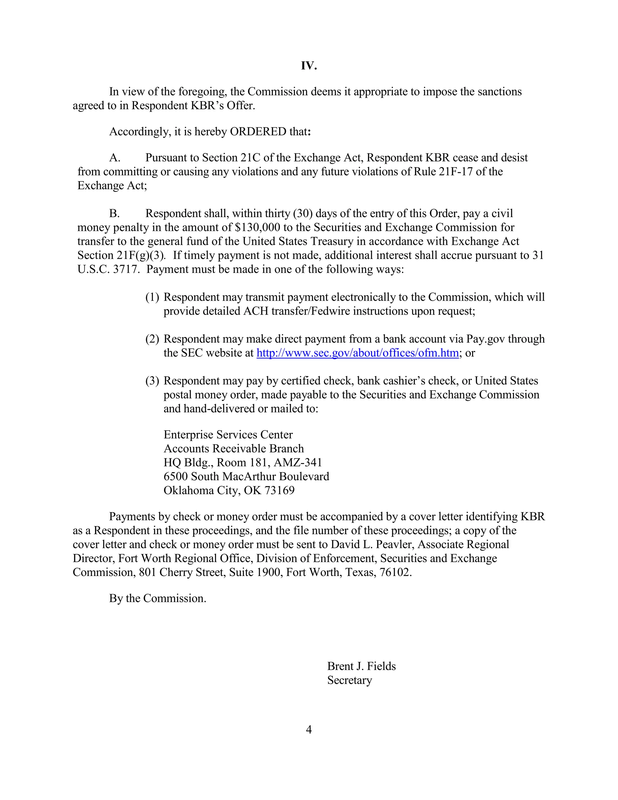 4
IV.
In view of the foregoing, the Commission deems it appropriate to impose the sanctions
agreed to in Respondent KBR’s Offer.
Accordingly, it is hereby ORDERED that:
A. Pursuant to Section 21C of the Exchange Act, Respondent KBR cease and desist
from committing or causing any violations and any future violations of Rule 21F-17 of the
Exchange Act;
B. Respondent shall, within thirty (30) days of the entry of this Order, pay a civil
money penalty in the amount of $130,000 to the Securities and Exchange Commission for
transfer to the general fund of the United States Treasury in accordance with Exchange Act
Section 21F(g)(3). If timely payment is not made, additional interest shall accrue pursuant to 31
U.S.C. 3717. Payment must be made in one of the following ways:
(1) Respondent may transmit payment electronically to the Commission, which will
provide detailed ACH transfer/Fedwire instructions upon request;
(2) Respondent may make direct payment from a bank account via Pay.gov through
the SEC website at http://www.sec.gov/about/offices/ofm.htm; or
(3) Respondent may pay by certified check, bank cashier’s check, or United States
postal money order, made payable to the Securities and Exchange Commission
and hand-delivered or mailed to:
Enterprise Services Center
Accounts Receivable Branch
HQ Bldg., Room 181, AMZ-341
6500 South MacArthur Boulevard
Oklahoma City, OK 73169
Payments by check or money order must be accompanied by a cover letter identifying KBR
as a Respondent in these proceedings, and the file number of these proceedings; a copy of the
cover letter and check or money order must be sent to David L. Peavler, Associate Regional
Director, Fort Worth Regional Office, Division of Enforcement, Securities and Exchange
Commission, 801 Cherry Street, Suite 1900, Fort Worth, Texas, 76102.
By the Commission.
Brent J. Fields
Secretary
 