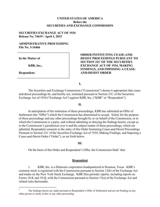 UNITED STATES OF AMERICA
Before the
SECURITIES AND EXCHANGE COMMISSION
SECURITIES EXCHANGE ACT OF 1934
Release No. 74619 / April 1, 2015
ADMINISTRATIVE PROCEEDING
File No. 3-16466
In the Matter of
KBR, Inc.,
Respondent.
ORDER INSTITUTING CEASE-AND-
DESIST PROCEEDINGS PURSUANT TO
SECTION 21C OF THE SECURITIES
EXCHANGE ACT OF 1934, MAKING
FINDINGS, AND IMPOSING A CEASE-
AND-DESIST ORDER
I.
The Securities and Exchange Commission (“Commission”) deems it appropriate that cease-
and-desist proceedings be, and hereby are, instituted pursuant to Section 21C of the Securities
Exchange Act of 1934 (“Exchange Act”) against KBR, Inc. (“KBR” or “Respondent”).
II.
In anticipation of the institution of these proceedings, KBR has submitted an Offer of
Settlement (the “Offer”) which the Commission has determined to accept. Solely for the purpose
of these proceedings and any other proceedings brought by or on behalf of the Commission, or to
which the Commission is a party, and without admitting or denying the findings herein, except as
to the Commission’s jurisdiction over it and the subject matter of these proceedings, which are
admitted, Respondent consents to the entry of this Order Instituting Cease-and-Desist Proceedings
Pursuant to Section 21C of the Securities Exchange Act of 1934, Making Findings, and Imposing a
Cease-and-Desist Order (“Order”), as set forth below.
III.
On the basis of this Order and Respondent’s Offer, the Commission finds1
that:
Respondent
1. KBR, Inc. is a Delaware corporation headquartered in Houston, Texas. KBR’s
common stock is registered with the Commission pursuant to Section 12(b) of the Exchange Act
and trades on the New York Stock Exchange. KBR files periodic reports, including reports on
Forms 10-K and 10-Q, with the Commission pursuant to Section 13(a) of the Exchange Act and
related rules thereunder.
1
The findings herein are made pursuant to Respondent’s Offer of Settlement and are not binding on any
other person or entity in this or any other proceeding.
 