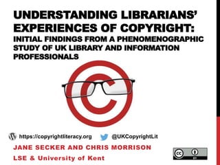 UNDERSTANDING LIBRARIANS’
EXPERIENCES OF COPYRIGHT:
INITIAL FINDINGS FROM A PHENOMENOGRAPHIC
STUDY OF UK LIBRARY AND INFORMATION
PROFESSIONALS
JANE SECKER AND CHRIS MORRISON
LSE & University of Kent
https://copyrightliteracy.org @UKCopyrightLit
 