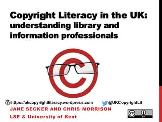 Copyright Literacy in the UK:
understanding library and
information professionals
JANE SECKER AND CHRIS MORRISON
LSE & University of Kent
https://ukcopyrightliteracy.wordpress.com @UKCopyrightLit
 