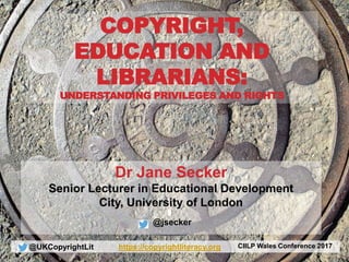 @UKCopyrightLit https://copyrightliteracy.org CIILP Wales Conference 2017
Dr Jane Secker
Senior Lecturer in Educational Development
City, University of London
@jsecker
COPYRIGHT,
EDUCATION AND
LIBRARIANS:
UNDERSTANDING PRIVILEGES AND RIGHTS
 