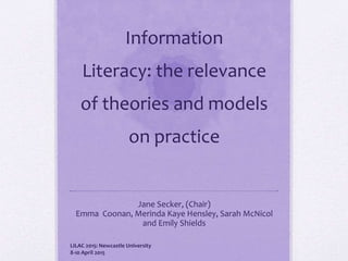 Information
Literacy: the relevance
of theories and models
on practice
Jane Secker, (Chair)
Emma Coonan, Merinda Kaye Hensley, Sarah McNicol
and Emily Shields
LILAC 2015: Newcastle University
8-10 April 2015
 