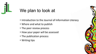 We plan to look at
• Introduction to the Journal of Information Literacy
• Where and what to publish
• The peer review pro...