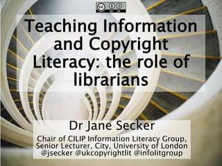 Teaching Information
and Copyright
Literacy: the role of
librarians
Dr Jane Secker
Chair of CILIP Information Literacy Group,
Senior Lecturer, City, University of London
@jsecker @ukcopyrightlit @infolitgroup
 