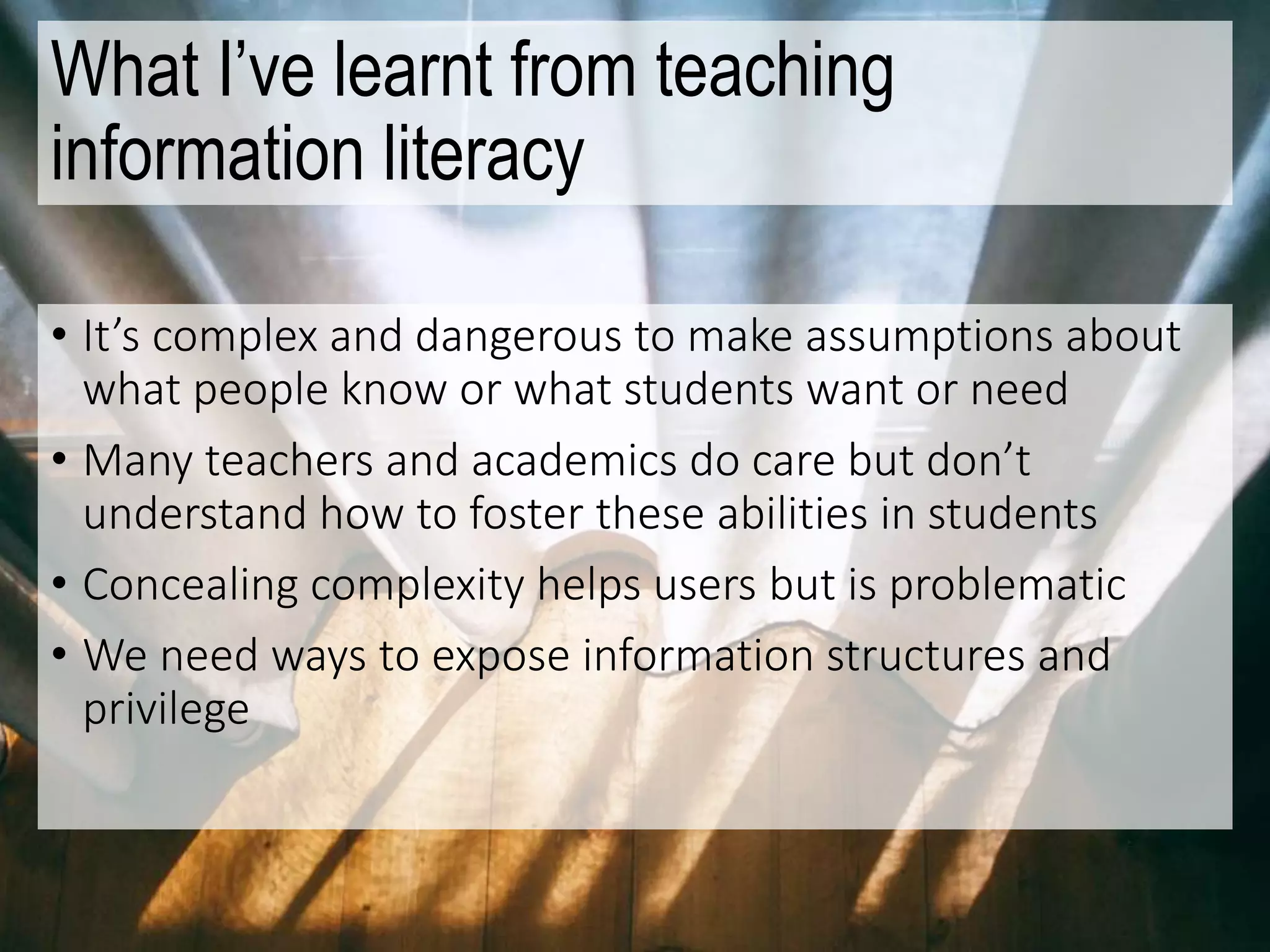 What I’ve learnt from teaching
information literacy
• It’s complex and dangerous to make assumptions about
what people know or what students want or need
• Many teachers and academics do care but don’t
understand how to foster these abilities in students
• Concealing complexity helps users but is problematic
• We need ways to expose information structures and
privilege
 