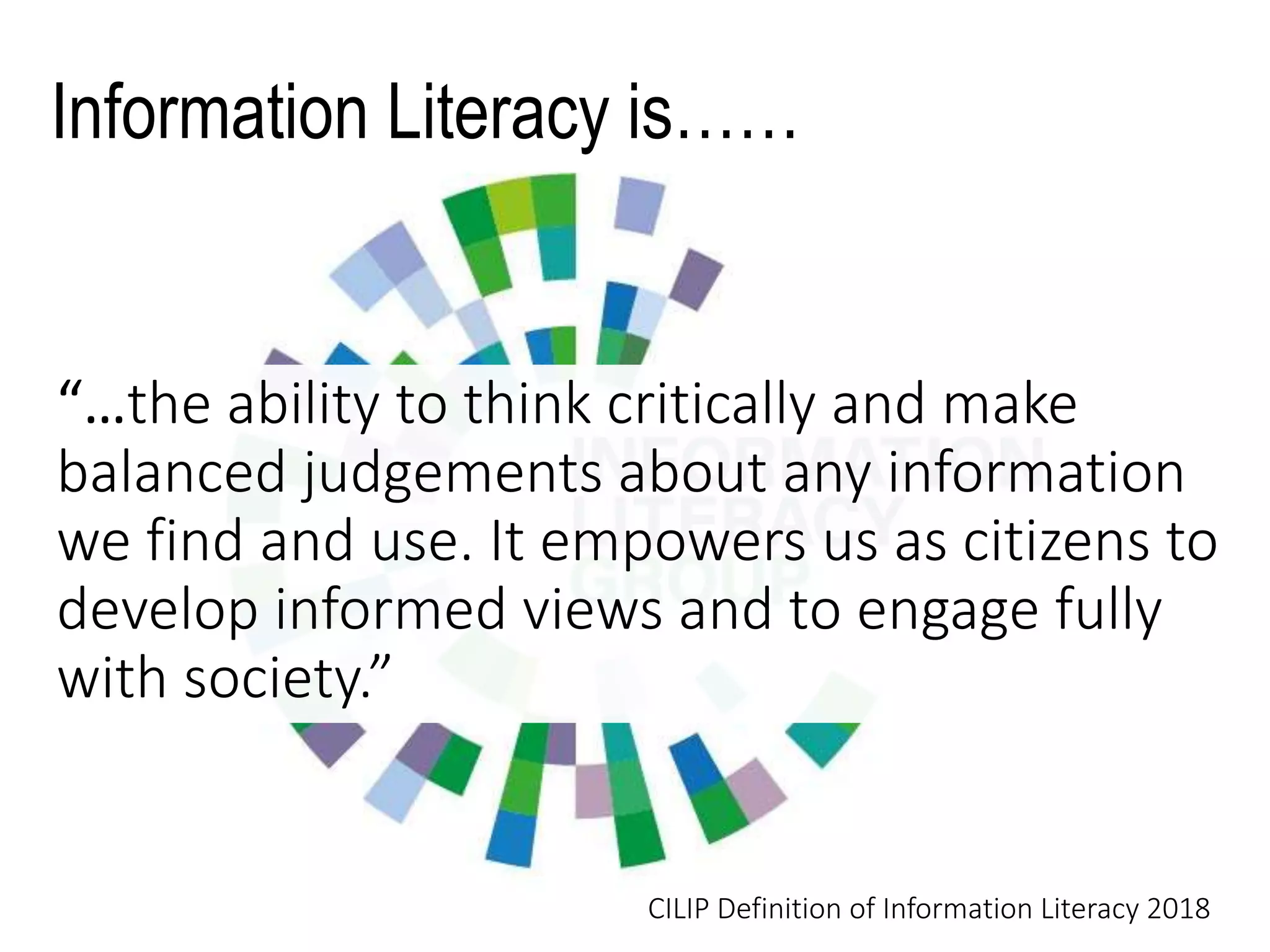 Information Literacy is……
“…the ability to think critically and make
balanced judgements about any information
we find and use. It empowers us as citizens to
develop informed views and to engage fully
with society.”
CILIP Definition of Information Literacy 2018
 