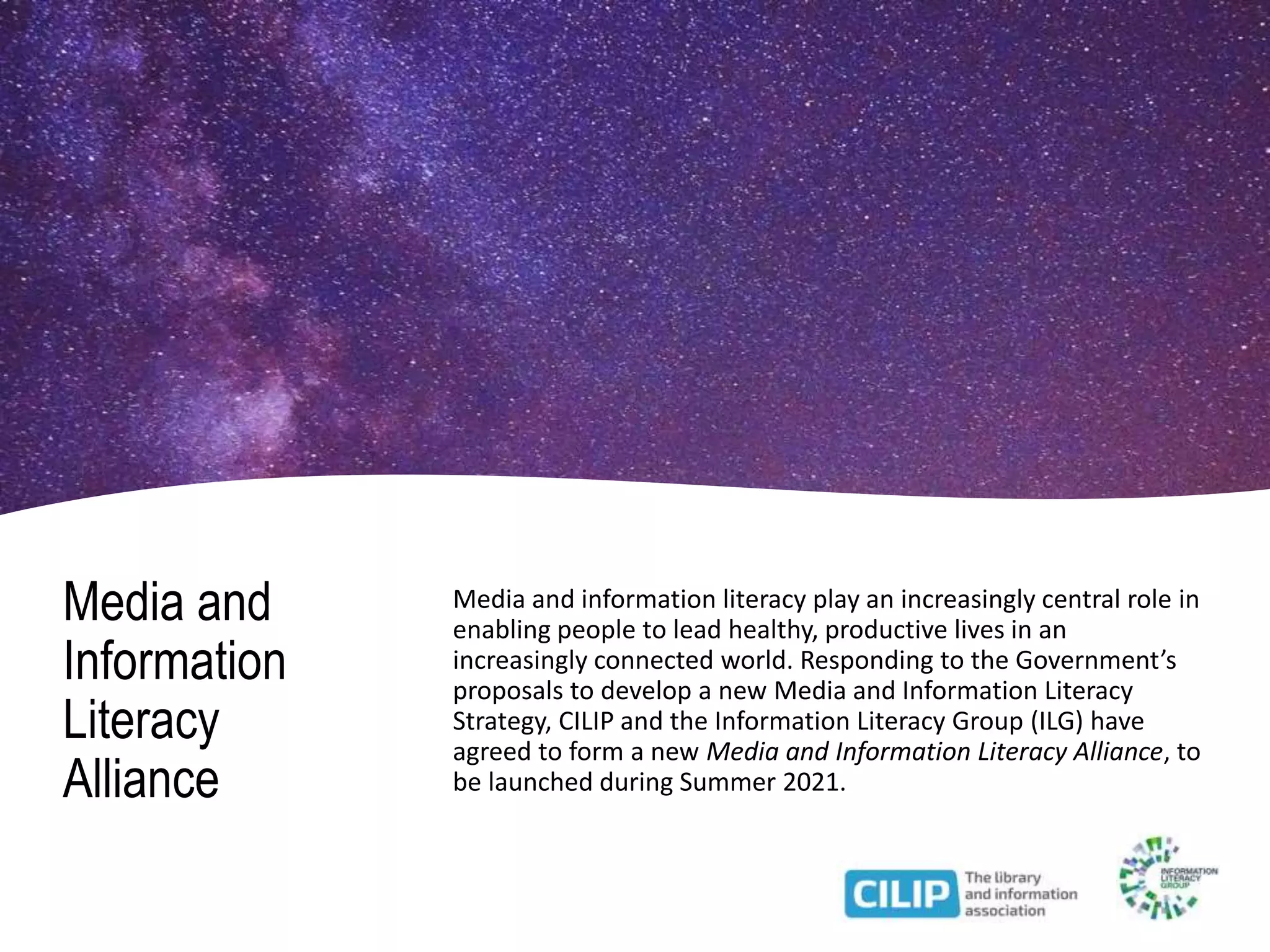 Media and
Information
Literacy
Alliance
Media and information literacy play an increasingly central role in
enabling people to lead healthy, productive lives in an
increasingly connected world. Responding to the Government’s
proposals to develop a new Media and Information Literacy
Strategy, CILIP and the Information Literacy Group (ILG) have
agreed to form a new Media and Information Literacy Alliance, to
be launched during Summer 2021.
 