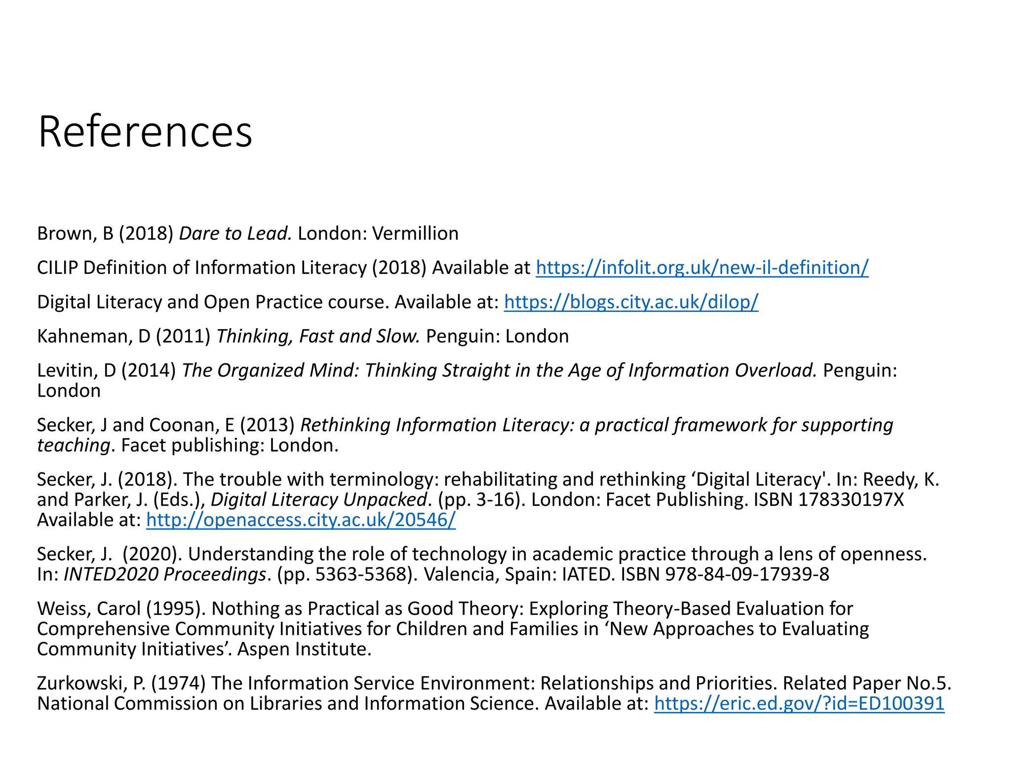 References
Brown, B (2018) Dare to Lead. London: Vermillion
CILIP Definition of Information Literacy (2018) Available at https://infolit.org.uk/new-il-definition/
Digital Literacy and Open Practice course. Available at: https://blogs.city.ac.uk/dilop/
Kahneman, D (2011) Thinking, Fast and Slow. Penguin: London
Levitin, D (2014) The Organized Mind: Thinking Straight in the Age of Information Overload. Penguin:
London
Secker, J and Coonan, E (2013) Rethinking Information Literacy: a practical framework for supporting
teaching. Facet publishing: London.
Secker, J. (2018). The trouble with terminology: rehabilitating and rethinking ‘Digital Literacy'. In: Reedy, K.
and Parker, J. (Eds.), Digital Literacy Unpacked. (pp. 3-16). London: Facet Publishing. ISBN 178330197X
Available at: http://openaccess.city.ac.uk/20546/
Secker, J. (2020). Understanding the role of technology in academic practice through a lens of openness.
In: INTED2020 Proceedings. (pp. 5363-5368). Valencia, Spain: IATED. ISBN 978-84-09-17939-8
Weiss, Carol (1995). Nothing as Practical as Good Theory: Exploring Theory-Based Evaluation for
Comprehensive Community Initiatives for Children and Families in ‘New Approaches to Evaluating
Community Initiatives’. Aspen Institute.
Zurkowski, P. (1974) The Information Service Environment: Relationships and Priorities. Related Paper No.5.
National Commission on Libraries and Information Science. Available at: https://eric.ed.gov/?id=ED100391
 