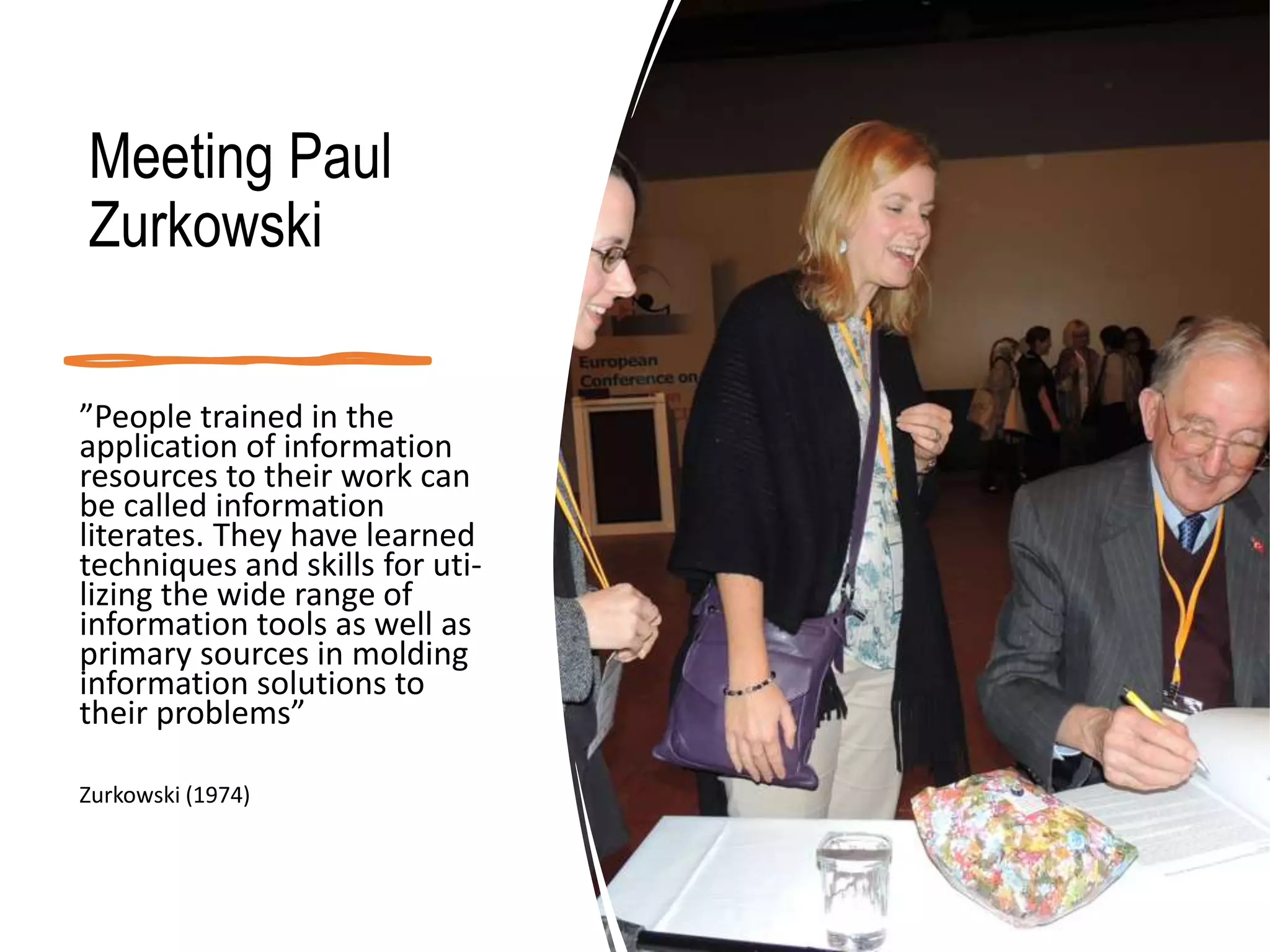 Meeting Paul
Zurkowski
”People trained in the
application of information
resources to their work can
be called information
literates. They have learned
techniques and skills for uti-
lizing the wide range of
information tools as well as
primary sources in molding
information solutions to
their problems”
Zurkowski (1974)
 