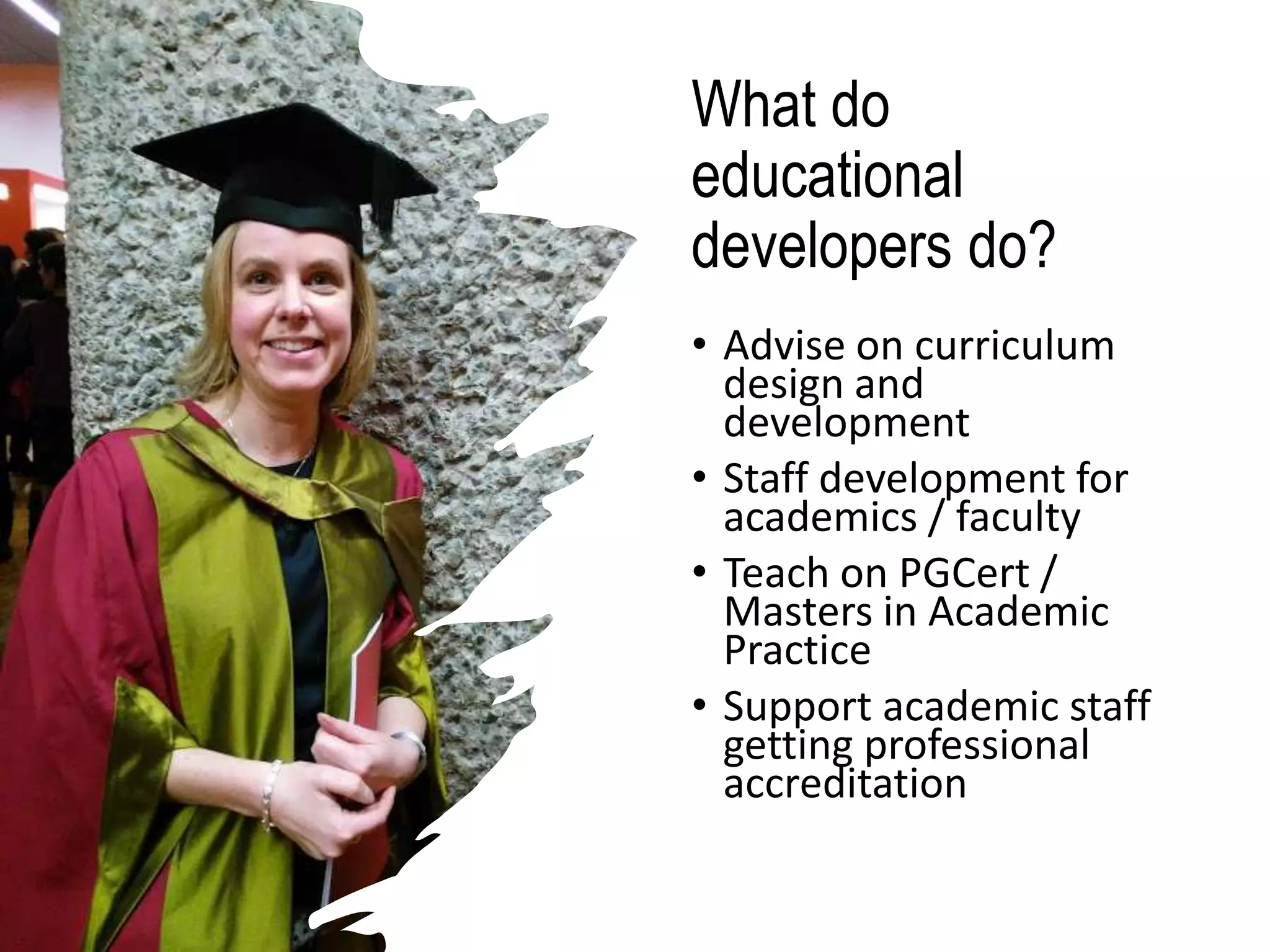What do
educational
developers do?
• Advise on curriculum
design and
development
• Staff development for
academics / faculty
• Teach on PGCert /
Masters in Academic
Practice
• Support academic staff
getting professional
accreditation
 