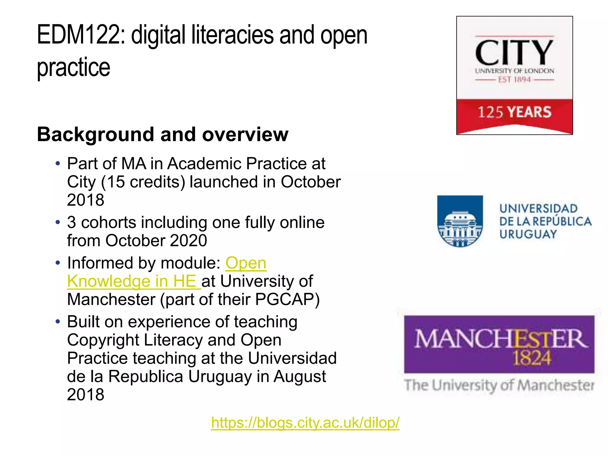 EDM122: digital literacies and open
practice
Background and overview
• Part of MA in Academic Practice at
City (15 credits) launched in October
2018
• 3 cohorts including one fully online
from October 2020
• Informed by module: Open
Knowledge in HE at University of
Manchester (part of their PGCAP)
• Built on experience of teaching
Copyright Literacy and Open
Practice teaching at the Universidad
de la Republica Uruguay in August
2018
https://blogs.city.ac.uk/dilop/
 