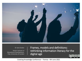Frames, models and definitions:
rethinking information literacy for the
digital age
Dr Jane Secker
Senior Lecturer in
Educational Development,
City, University of London
Creating Knowledge Conference – Tromso - 4th June 2021
 