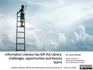 Information Literacy has left the Library:
challenges, opportunities and lessons
learnt
Dr Jane Secker
Senior Lecturer in
Educational Development,
City, University of London
Western Balkans Media and Information Literacy Conference - 21st June 2019
 