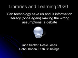 Libraries and Learning 2020Libraries and Learning 2020
Can technology save us and is informationCan technology save us and is information
literacy (once again) making the wrongliteracy (once again) making the wrong
assumptions: a debateassumptions: a debate
Jane Secker, Rosie JonesJane Secker, Rosie Jones
Debbi Boden, Ruth StubbingsDebbi Boden, Ruth Stubbings
 