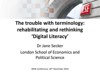 The trouble with terminology:
rehabilitating and rethinking
‘Digital Literacy’
Dr Jane Secker
London School of Economics and
Political Science
SRHE Conference: 10th December 2015
 