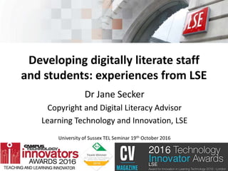 Developing digitally literate staff
and students: experiences from LSE
Dr Jane Secker
Copyright and Digital Literacy Advisor
Learning Technology and Innovation, LSE
University of Sussex TEL Seminar 19th October 2016
 