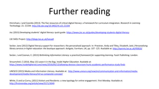 Further reading
Hinrichsen, J and Coombs (2013). The five resources of critical digital literacy: a framework for curriculum integration. Research in Learning
Technology. 21: 21334. http://dx.doi.org/10.3402/rlt.v21.21334
Jisc (2015) Developing students’ digital literacy: quick guide. https://www.jisc.ac.uk/guides/developing-students-digital-literacy
LSE SADL Project: http://blogs.lse.ac.uk/lsesadl
Secker, Jane (2012) Digital literacy support for researchers: the personalised approach. In: Priestner, Andy and Tilley, Elizabeth, (eds.) Personalising
library services in higher education: the boutique approach. Ashgate, Farnham, UK, pp. 107 -125. Available at: http://eprints.lse.ac.uk/45810/
Secker, J and Coonan, E. (2013) Rethinking Information Literacy: a practical framework for supporting learning. Facet Publishing: London.
Straumsheil, C (2016, May 13) Leave it in the Bag. Inside Higher Education. Available at:
https://www.insidehighered.com/news/2016/05/13/allowing-devices-classroom-hurts-academic-performance-study-finds
UNESCO (2015) Media and Information Literacy. Available at: http://www.unesco.org/new/en/communication-and-information/media-
development/media-literacy/mil-as-composite-concept/
White, D and Le Cornu, (2011) Visitors and Residents: a new typology for online engagement. First Monday. Available at:
http://firstmonday.org/article/view/3171/3049
 