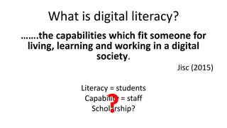 What is digital literacy?
…….the capabilities which fit someone for
living, learning and working in a digital
society.
Jisc (2015)
Literacy = students
Capability = staff
Scholarship??
 