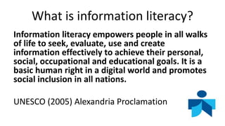What is information literacy?
Information literacy empowers people in all walks
of life to seek, evaluate, use and create
information effectively to achieve their personal,
social, occupational and educational goals. It is a
basic human right in a digital world and promotes
social inclusion in all nations.
UNESCO (2005) Alexandria Proclamation
 